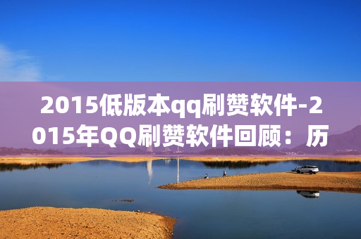 2015低版本qq刷赞软件-2015年QQ刷赞软件回顾：历史回溯与风险警示