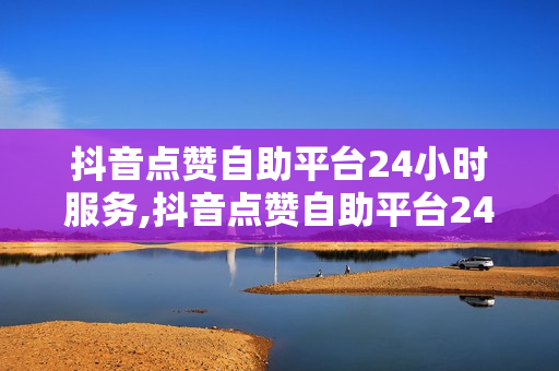 抖音点赞自助平台24小时服务,抖音点赞自助平台24小时服务怎么取消