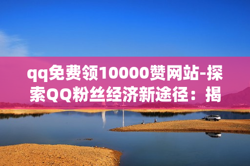 qq免费领10000赞网站-探索QQ粉丝经济新途径：揭秘如何安全高效领取10000赞的策略