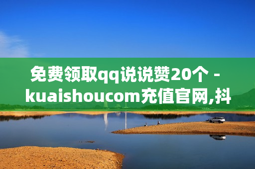 免费领取qq说说赞20个 - kuaishoucom充值官网,抖音自助平台下单24小时 - 抖音电商商家