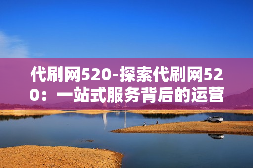 代刷网520-探索代刷网520：一站式服务背后的运营逻辑与价值解析