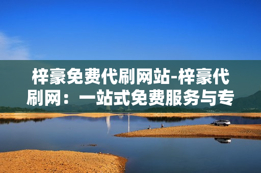 梓豪免费代刷网站-梓豪代刷网：一站式免费服务与专业信誉的在线平台探索