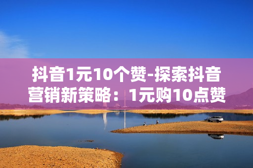 抖音1元10个赞-探索抖音营销新策略：1元购10点赞背后的力量与技巧