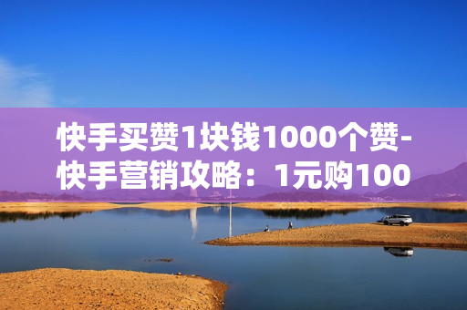 快手买赞1块钱1000个赞-快手营销攻略：1元购1000点赞背后的平台策略与影响分析