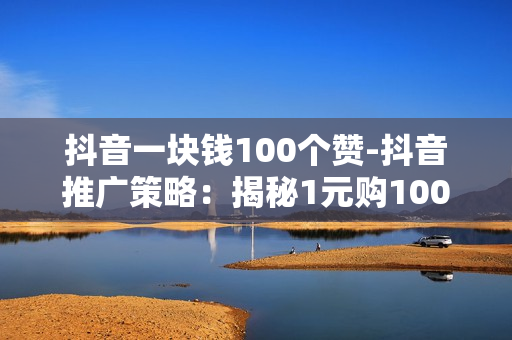 抖音一块钱100个赞-抖音推广策略：揭秘1元购100点赞背后的运营秘籍