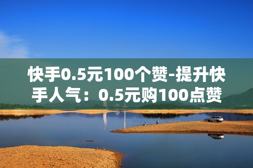 快手0.5元100个赞-提升快手人气：0.5元购100点赞的策略与优化秘籍