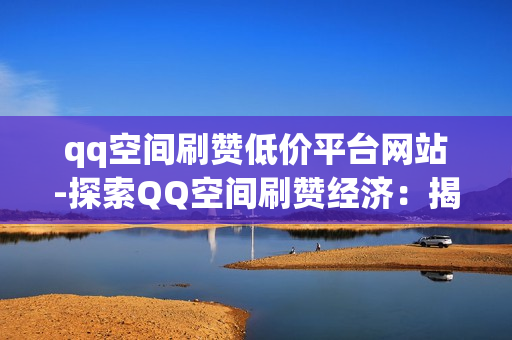 qq空间刷赞低价平台网站-探索QQ空间刷赞经济：揭秘低价平台背后的运营逻辑与风险提示