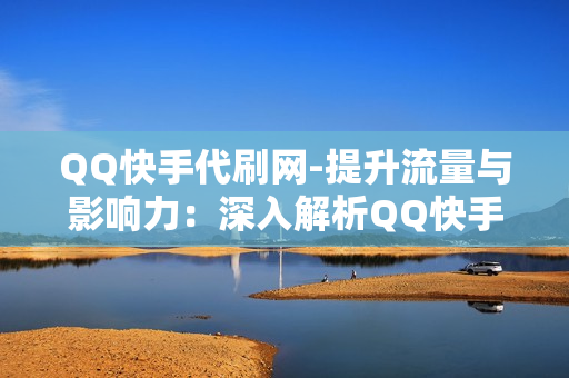 QQ快手代刷网-提升流量与影响力：深入解析QQ快手代刷网的作用与策略