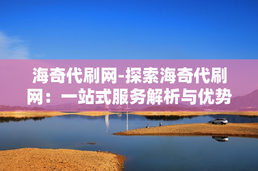 海奇代刷网-探索海奇代刷网：一站式服务解析与优势分析