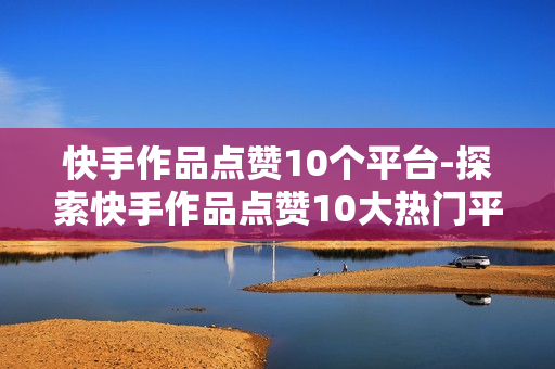 快手作品点赞10个平台-探索快手作品点赞10大热门平台：流量密码与策略解析