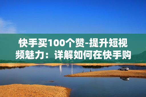 快手买100个赞-提升短视频魅力：详解如何在快手购买100个真实点赞策略