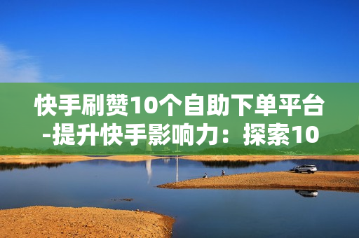 快手刷赞10个自助下单平台-提升快手影响力：探索10个高效自助刷赞平台的实战指南