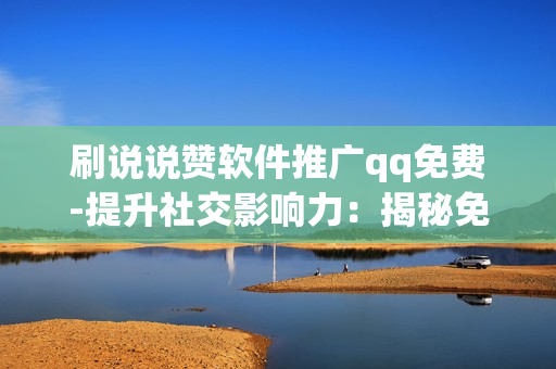 刷说说赞软件推广qq免费-提升社交影响力：揭秘免费QQ说说赞刷量软件的操作与优化策略