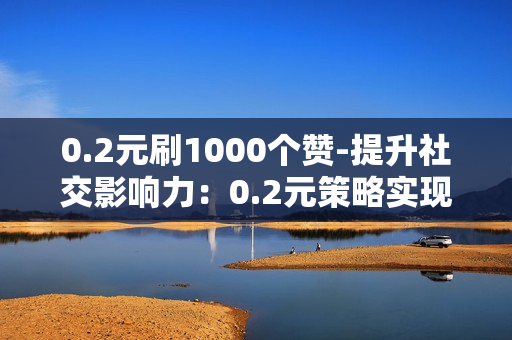 0.2元刷1000个赞-提升社交影响力：0.2元策略实现1000点赞的高效传播