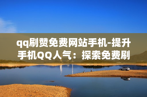 qq刷赞免费网站手机-提升手机QQ人气：探索免费刷赞网站的实用指南