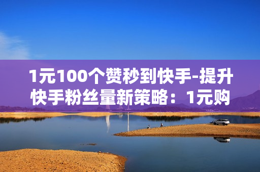 1元100个赞秒到快手-提升快手粉丝量新策略：1元购100点赞速成秘籍