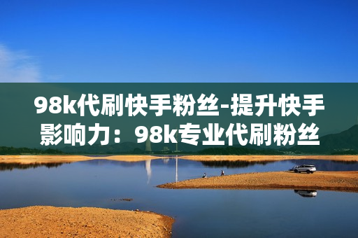 98k代刷快手粉丝-提升快手影响力：98k专业代刷粉丝策略揭秘