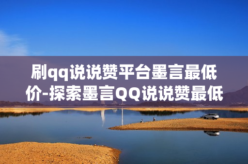 刷qq说说赞平台墨言最低价-探索墨言QQ说说赞最低价策略：全攻略解锁社交网络营销增长秘籍