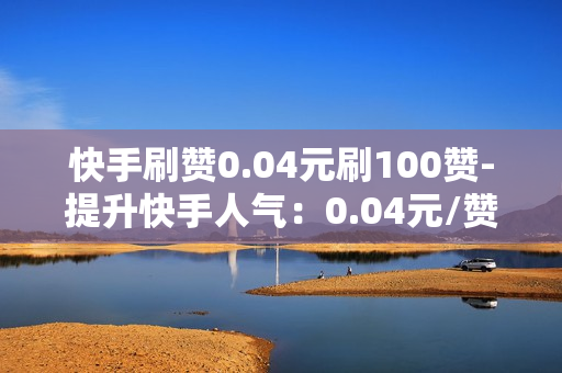 快手刷赞0.04元刷100赞-提升快手人气：0.04元/赞策略揭秘：100赞轻松刷上热门