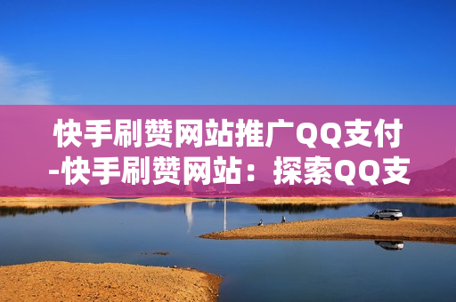 快手刷赞网站推广QQ支付-快手刷赞网站：探索QQ支付在推广中的优化策略与实践