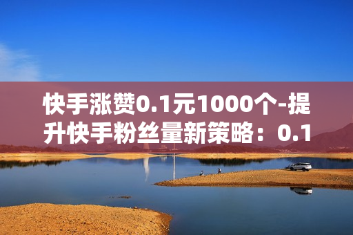 快手涨赞0.1元1000个-提升快手粉丝量新策略：0.1元点赞过万实操指南