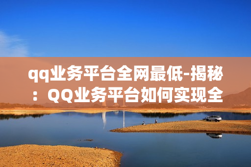 qq业务平台全网最低-揭秘：QQ业务平台如何实现全网最低价格策略？