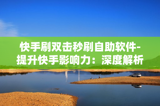 快手刷双击秒刷自助软件-提升快手影响力：深度解析秒刷双击自助软件的实战指南