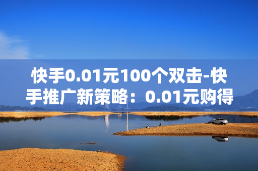 快手0.01元100个双击-快手推广新策略：0.01元购得百个双击的秘密