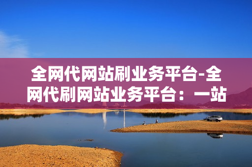 全网代网站刷业务平台-全网代刷网站业务平台：一站式解决方案揭秘与优化策略