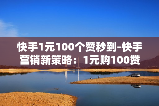 快手1元100个赞秒到-快手营销新策略：1元购100赞高效推广技巧揭秘