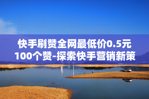 快手刷赞全网最低价0.5元100个赞-探索快手营销新策略：0.5元/100点赞的性价比分析与优化策略