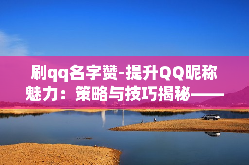 刷qq名字赞-提升QQ昵称魅力：策略与技巧揭秘——刷名赞的艺术