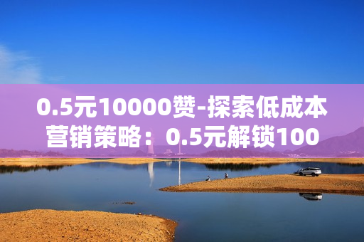 0.5元10000赞-探索低成本营销策略：0.5元解锁10000点赞的秘密