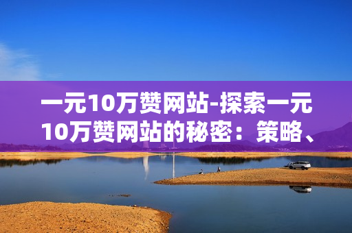 一元10万赞网站-探索一元10万赞网站的秘密：策略、技巧与成功案例分析