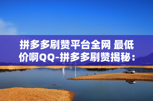 拼多多刷赞平台全网 最低价啊QQ-拼多多刷赞揭秘：QQ平台最低价策略与SEO优化实践