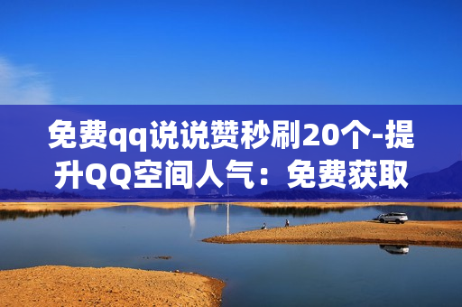 免费qq说说赞秒刷20个-提升QQ空间人气：免费获取20个快速说说赞的策略与技巧