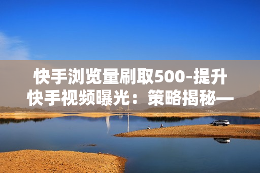 快手浏览量刷取500-提升快手视频曝光：策略揭秘——500浏览量轻松刷取技巧