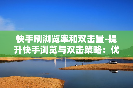 快手刷浏览率和双击量-提升快手浏览与双击策略：优化技巧与实战指南