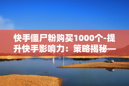 快手僵尸粉购买1000个-提升快手影响力：策略揭秘——1000个僵尸粉的真实价值与购买分析