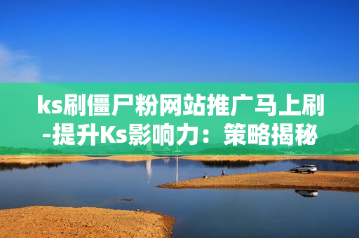 ks刷僵尸粉网站推广马上刷-提升Ks影响力：策略揭秘——安全高效刷僵尸粉的方法与网站推荐