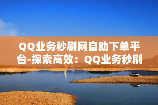 QQ业务秒刷网自助下单平台-探索高效：QQ业务秒刷网自助下单平台详解与优化策略