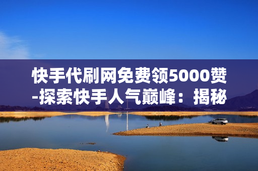 快手代刷网免费领5000赞-探索快手人气巅峰：揭秘免费领取5000赞背后的秘密