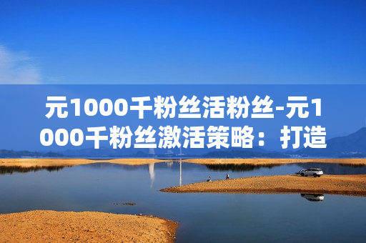 元1000千粉丝活粉丝-元1000千粉丝激活策略：打造爆款内容与互动增长秘籍