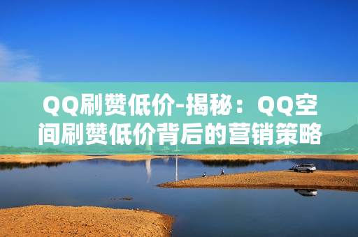 QQ刷赞低价-揭秘：QQ空间刷赞低价背后的营销策略与风险分析