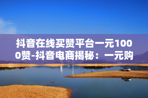 抖音在线买赞平台一元1000赞-抖音电商揭秘：一元购1000赞背后的操作与影响