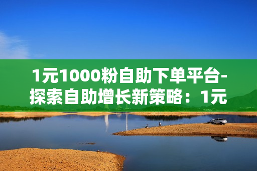 1元1000粉自助下单平台-探索自助增长新策略：1元1000粉平台深度解析与优化策略