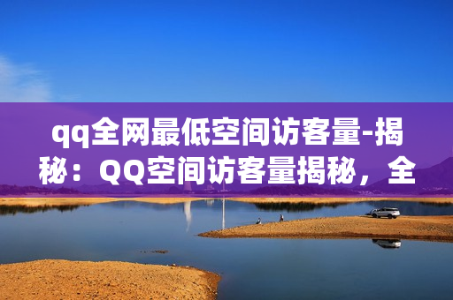 qq全网最低空间访客量-揭秘：QQ空间访客量揭秘，全网最低点背后的流量策略分析