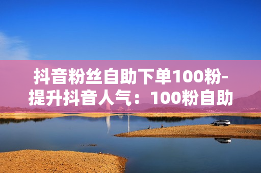 抖音粉丝自助下单100粉-提升抖音人气：100粉自助下单策略与优化秘籍