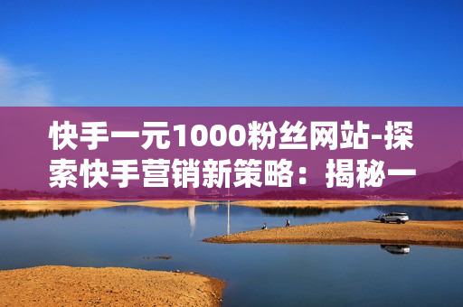 快手一元1000粉丝网站-探索快手营销新策略：揭秘一元1000粉丝网站背后的运营秘籍