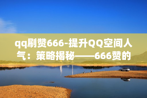 qq刷赞666-提升QQ空间人气：策略揭秘——666赞的秘诀与优化技巧